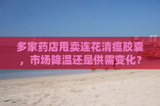 多家药店甩卖连花清瘟胶囊，市场降温还是供需变化？