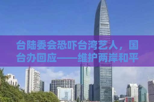 台陆委会恐吓台湾艺人，国台办回应——维护两岸和平稳定，共促文化交流