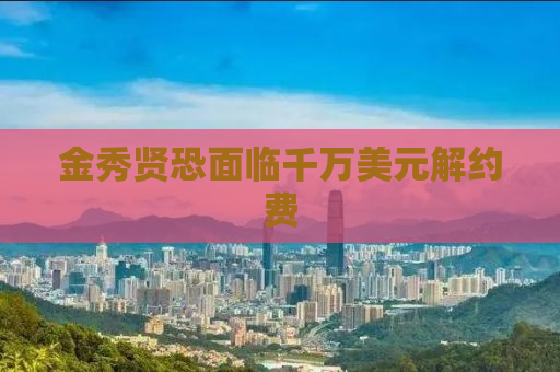 金秀贤恐面临千万美元解约费