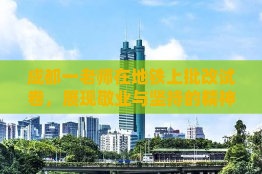 成都一老师在地铁上批改试卷，展现敬业与坚持的精神风貌