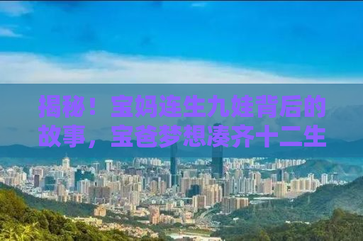 揭秘！宝妈连生九娃背后的故事，宝爸梦想凑齐十二生肖的温情之旅