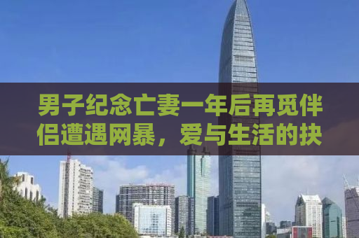 男子纪念亡妻一年后再觅伴侣遭遇网暴，爱与生活的抉择