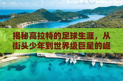 揭秘高拉特的足球生涯，从街头少年到世界级巨星的崛起