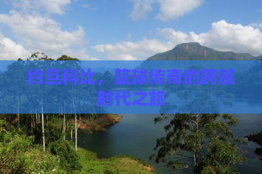 约旦科比，篮球传奇的跨越时代之旅