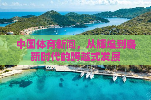 中国体育新闻，从辉煌到崭新时代的跨越式发展