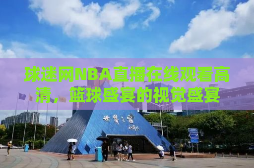 球迷网NBA直播在线观看高清，篮球盛宴的视觉盛宴