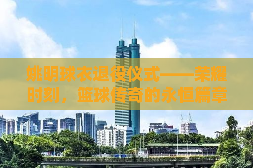 姚明球衣退役仪式——荣耀时刻，篮球传奇的永恒篇章