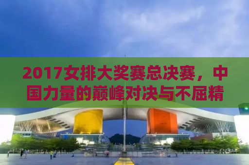 2017女排大奖赛总决赛，中国力量的巅峰对决与不屈精神