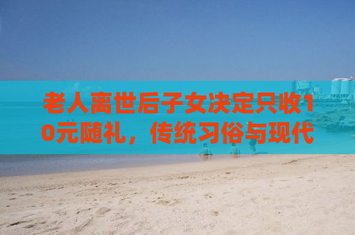 老人离世后子女决定只收10元随礼，传统习俗与现代情感的交融