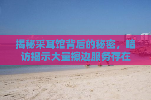 揭秘采耳馆背后的秘密，暗访揭示大量擦边服务存在