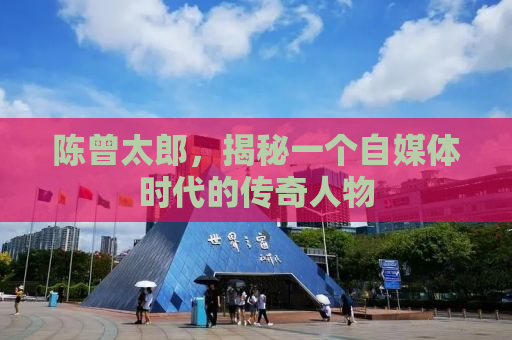 陈曾太郎，揭秘一个自媒体时代的传奇人物