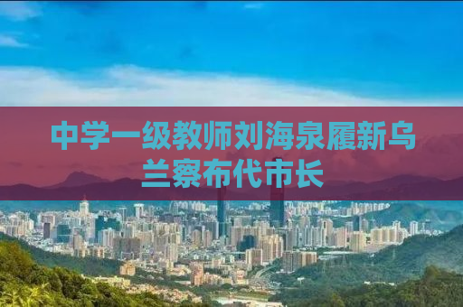 中学一级教师刘海泉履新乌兰察布代市长