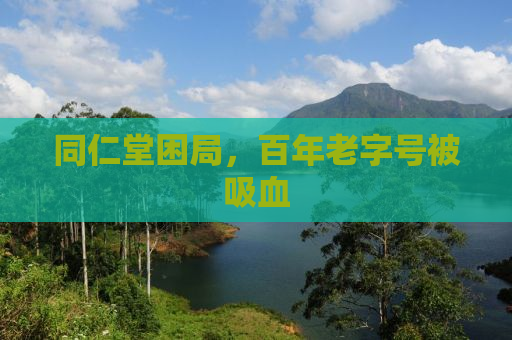 同仁堂困局，百年老字号被吸血