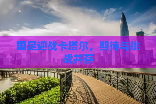 国足迎战卡塔尔，期待与挑战并存