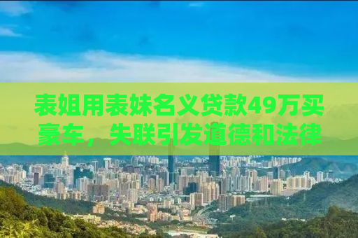 表姐用表妹名义贷款49万买豪车，失联引发道德和法律双重追问