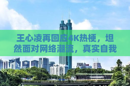 王心凌再回应4K热梗，坦然面对网络潮流，真实自我引发热议