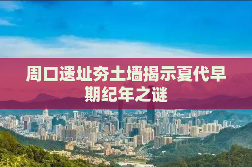 周口遗址夯土墙揭示夏代早期纪年之谜