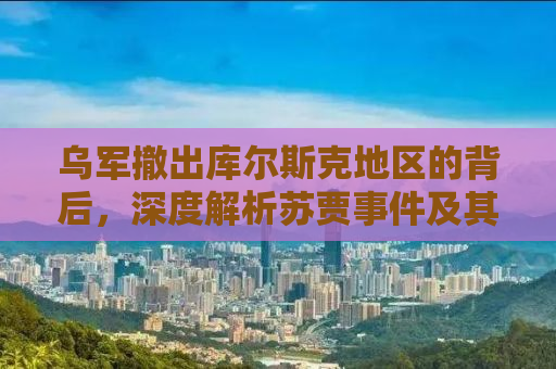 乌军撤出库尔斯克地区的背后，深度解析苏贾事件及其影响