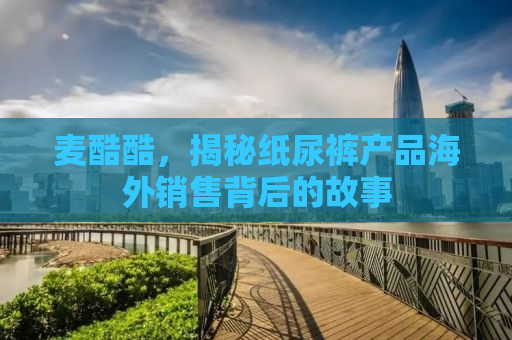 麦酷酷，揭秘纸尿裤产品海外销售背后的故事