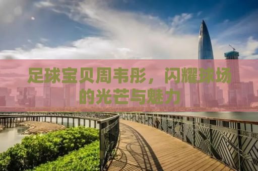 足球宝贝周韦彤，闪耀球场的光芒与魅力