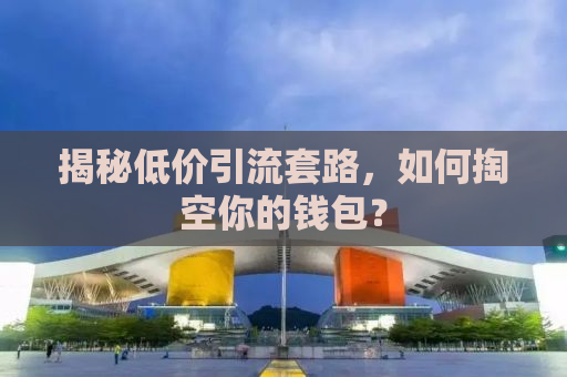 揭秘低价引流套路，如何掏空你的钱包？