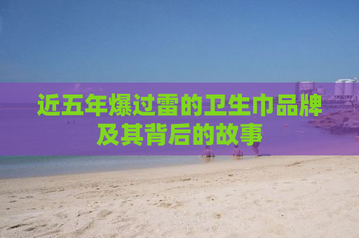 近五年爆过雷的卫生巾品牌及其背后的故事