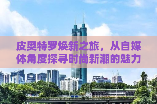 皮奥特罗焕新之旅，从自媒体角度探寻时尚新潮的魅力之旅