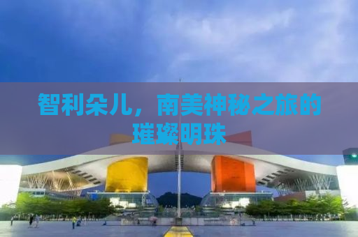 智利朵儿，南美神秘之旅的璀璨明珠