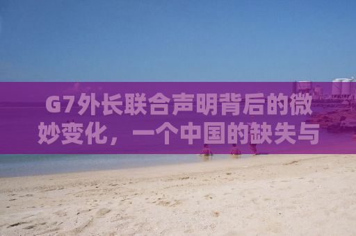 G7外长联合声明背后的微妙变化，一个中国的缺失与地缘政治的复杂性