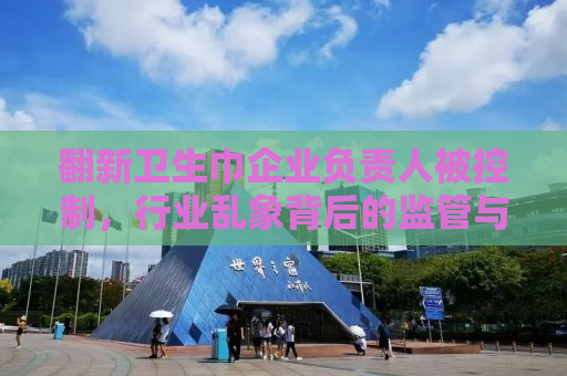翻新卫生巾企业负责人被控制，行业乱象背后的监管与反思