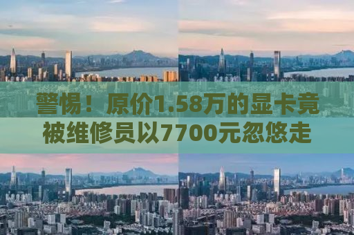 警惕！原价1.58万的显卡竟被维修员以7700元忽悠走——揭示背后的真相与教训