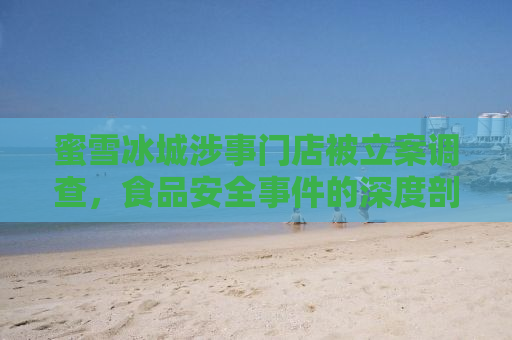 蜜雪冰城涉事门店被立案调查，食品安全事件的深度剖析与反思