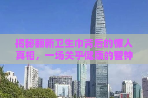 揭秘翻新卫生巾背后的惊人真相，一场关乎健康的警钟呼唤——315晚会曝光内幕纪实