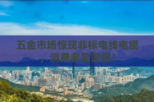 五金市场惊现非标电线电缆，消费者需警惕！