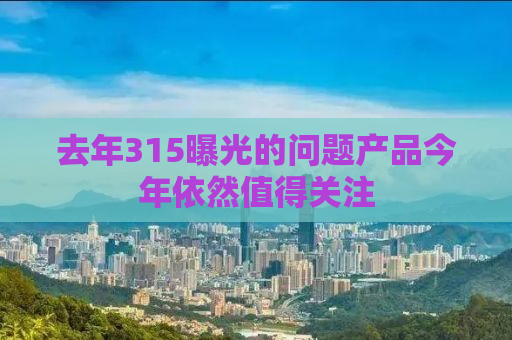去年315曝光的问题产品今年依然值得关注