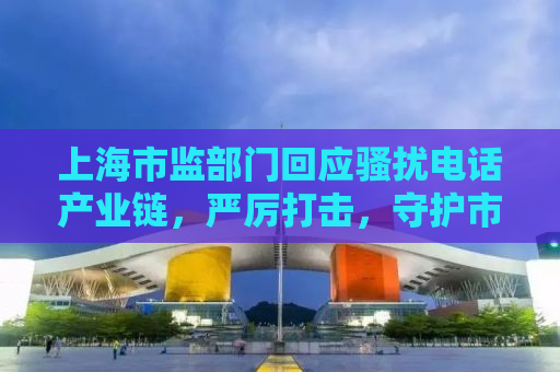 上海市监部门回应骚扰电话产业链，严厉打击，守护市民安宁