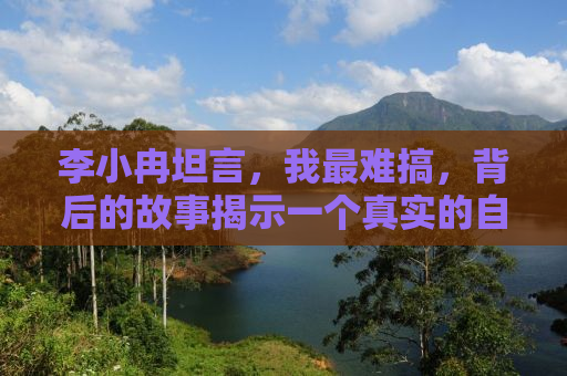 李小冉坦言，我最难搞，背后的故事揭示一个真实的自我