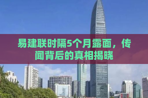 易建联时隔5个月露面，传闻背后的真相揭晓