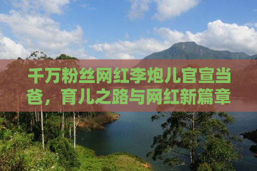 千万粉丝网红李炮儿官宣当爸，育儿之路与网红新篇章