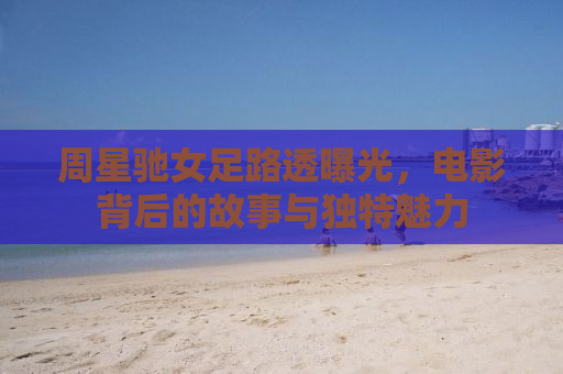 周星驰女足路透曝光，电影背后的故事与独特魅力