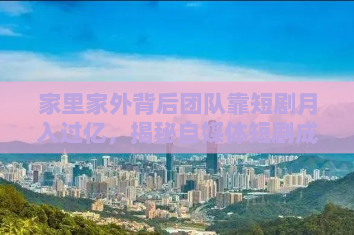 家里家外背后团队靠短剧月入过亿，揭秘自媒体短剧成功之道