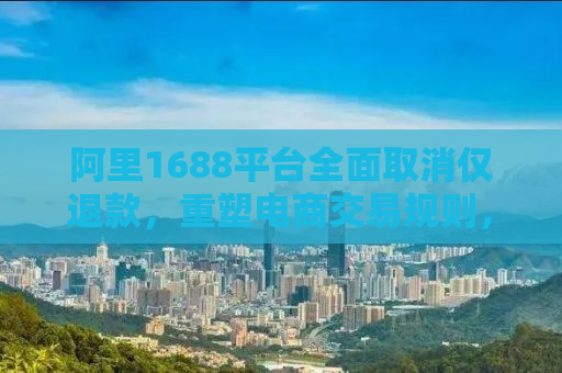 阿里1688平台全面取消仅退款，重塑电商交易规则，保障商家与消费者的共同权益