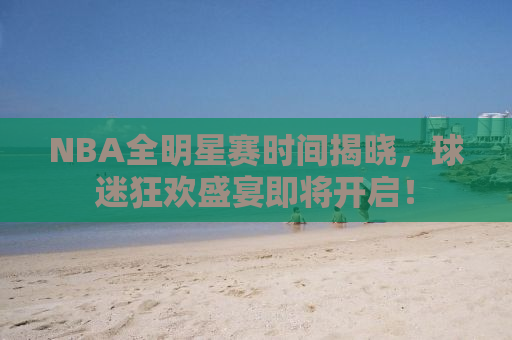 NBA全明星赛时间揭晓，球迷狂欢盛宴即将开启！