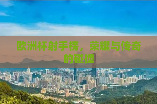 欧洲杯射手榜，荣耀与传奇的碰撞