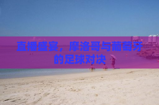 直播盛宴，摩洛哥与葡萄牙的足球对决