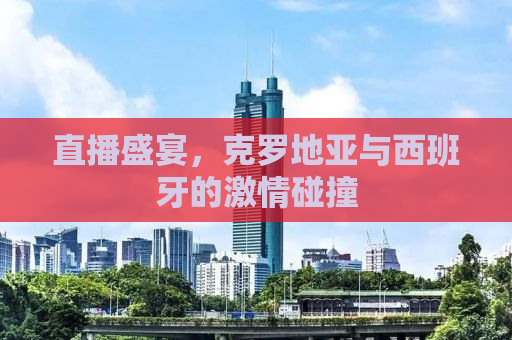 直播盛宴，克罗地亚与西班牙的激情碰撞