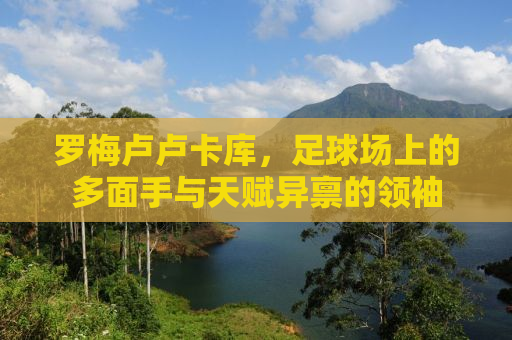 罗梅卢卢卡库，足球场上的多面手与天赋异禀的领袖