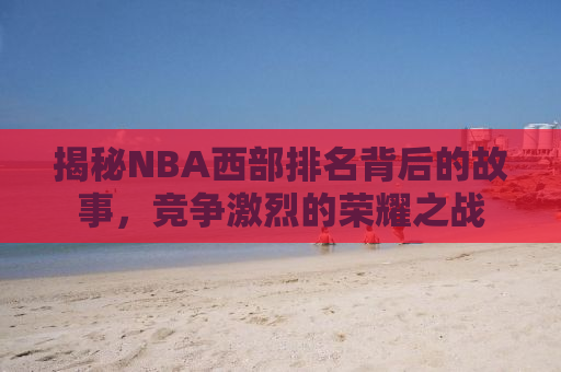 揭秘NBA西部排名背后的故事，竞争激烈的荣耀之战