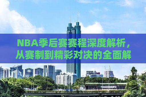 NBA季后赛赛程深度解析，从赛制到精彩对决的全面解读