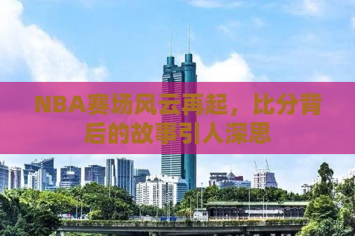 NBA赛场风云再起，比分背后的故事引人深思